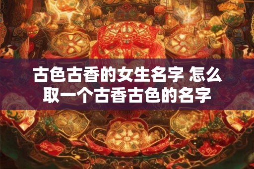 古色古香的女生名字 怎么取一个古香古色的名字
