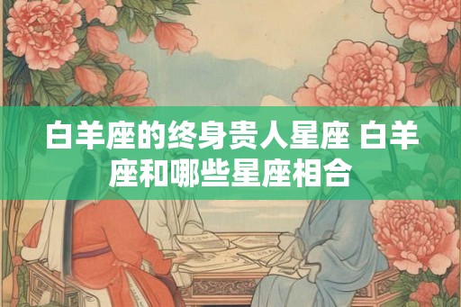 白羊座的终身贵人星座 白羊座和哪些星座相合