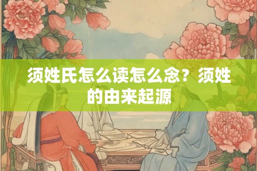 须姓氏怎么读怎么念?须姓的由来起源 须姓氏怎么读怎么念?须姓的由来起源