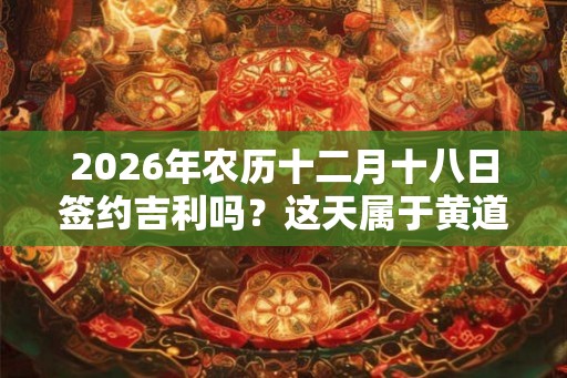 2026年农历十二月十八日签约吉利吗？这天属于黄道吉日吗？