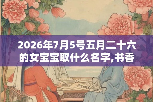 2026年7月5号五月二十六的女宝宝取什么名字,书香气质 2026年7月5号五月二十六的女宝宝取什么名字,书香气质