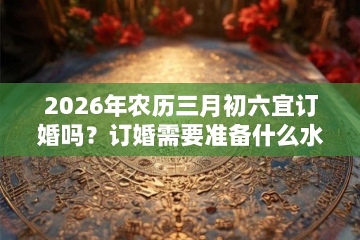 2026年农历三月初六宜订婚吗?订婚需要准备什么水果? 2026年农历三月初六宜订婚吗?订婚需要准备什么水果?