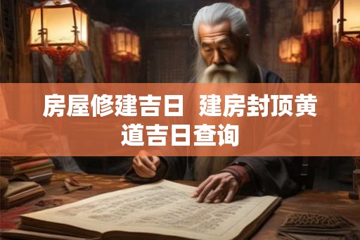 房屋修建吉日  建房封顶黄道吉日查询