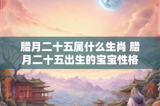 腊月二十五属什么生肖 腊月二十五出生的宝宝性格