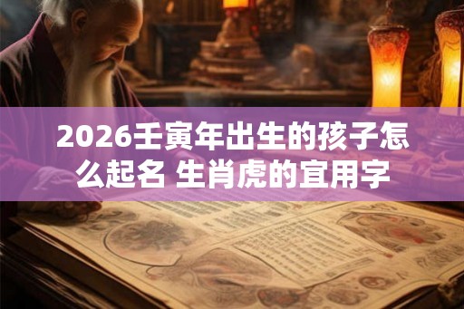 2026壬寅年出生的孩子怎么起名 生肖虎的宜用字