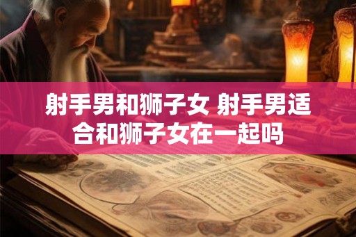 射手男和狮子女 射手男适合和狮子女在一起吗