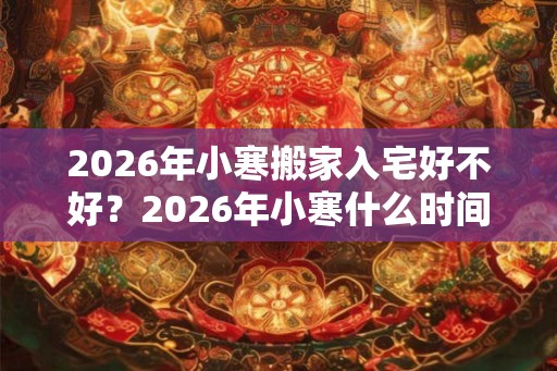 2026年小寒搬家入宅好不好？2026年小寒什么时间适合搬家入宅？