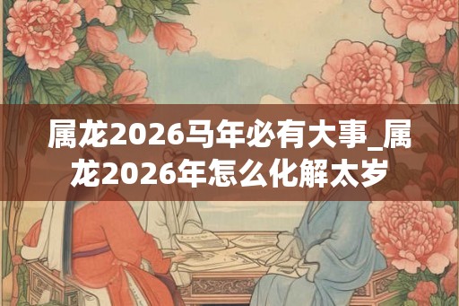 属龙2026马年必有大事_属龙2026年怎么化解太岁