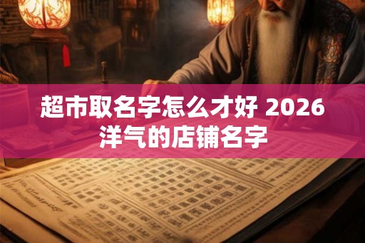 超市取名字怎么才好 2026洋气的店铺名字