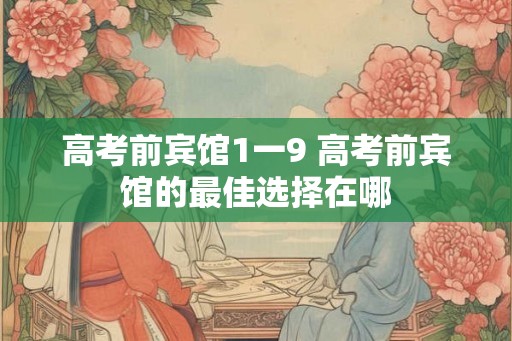 高考前宾馆1一9 高考前宾馆的最佳选择在哪