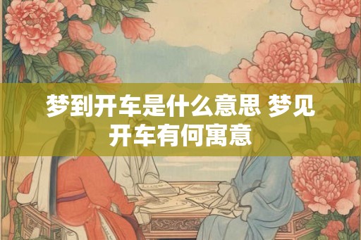 梦到开车是什么意思 梦见开车有何寓意 梦到开车是什么意思 梦见开车有何寓意