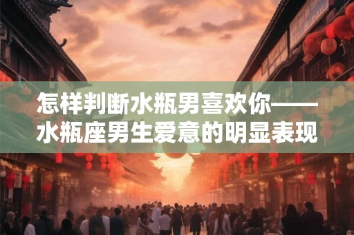 怎样判断水瓶男喜欢你——水瓶座男生爱意的明显表现
