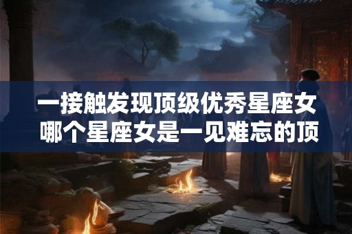 一接触发现顶级优秀星座女 哪个星座女是一见难忘的顶级优秀 一接触发现顶级优秀星座女 哪个星座女是一见难忘的顶级优秀