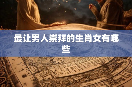 最让男人崇拜的生肖女有哪些