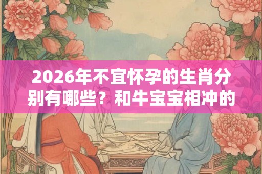 2026年不宜怀孕的生肖分别有哪些？和牛宝宝相冲的父母生肖有哪些？