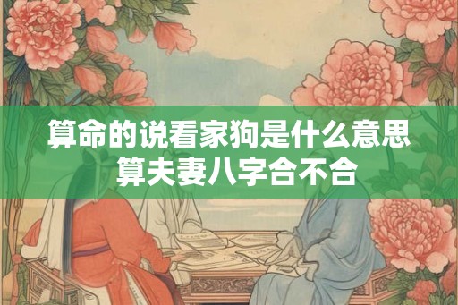 算命的说看家狗是什么意思 算夫妻八字合不合 算命的说看家狗是什么意思 算夫妻八字合不合
