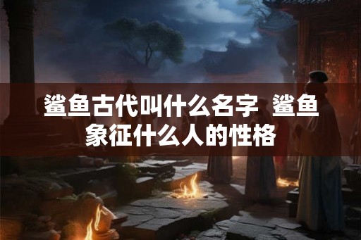 鲨鱼古代叫什么名字  鲨鱼象征什么人的性格