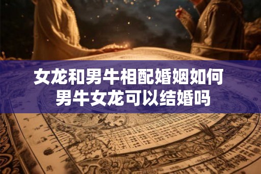 女龙和男牛相配婚姻如何  男牛女龙可以结婚吗