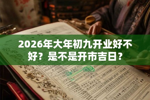2026年大年初九开业好不好?是不是开市吉日? 2026年大年初九开业好不好?是不是开市吉日?