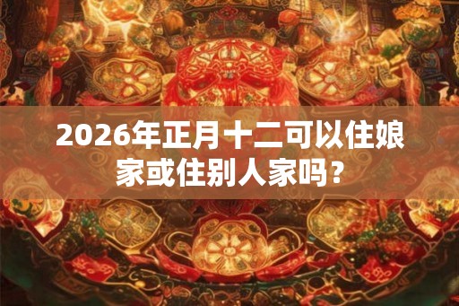 2026年正月十二可以住娘家或住别人家吗? 2026年正月十二可以住娘家或住别人家吗?