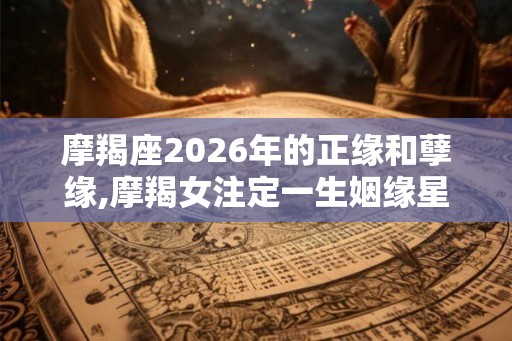 摩羯座2026年的正缘和孽缘,摩羯女注定一生姻缘星座 摩羯座2026年的正缘和孽缘,摩羯女注定一生姻缘星座
