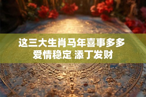 这三大生肖马年喜事多多 爱情稳定 添丁发财