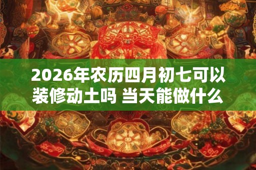 2026年农历四月初七可以装修动土吗 当天能做什么