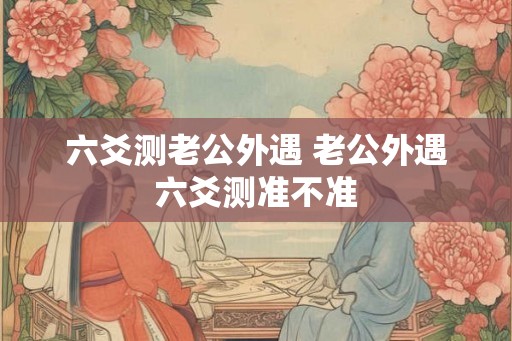 六爻测老公外遇 老公外遇六爻测准不准