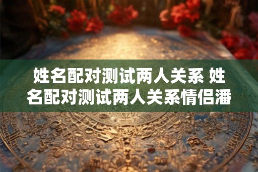 姓名配对测试两人关系 姓名配对测试两人关系情侣潘勇清曾丽芳 姓名配对测试两人关系 姓名配对测试两人关系情侣潘勇清曾丽芳