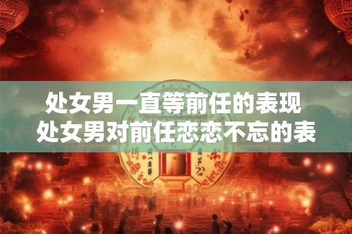 处女男一直等前任的表现 处女男对前任恋恋不忘的表现