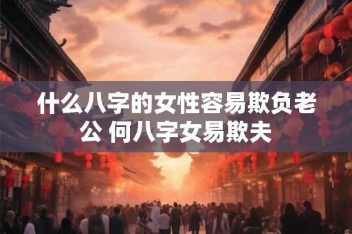 什么八字的女性容易欺负老公 何八字女易欺夫