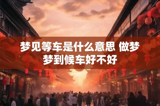 梦见等车是什么意思 做梦梦到候车好不好