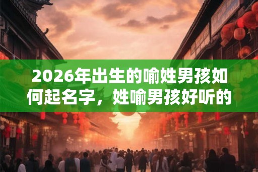 2026年出生的喻姓男孩如何起名字，姓喻男孩好听的名字