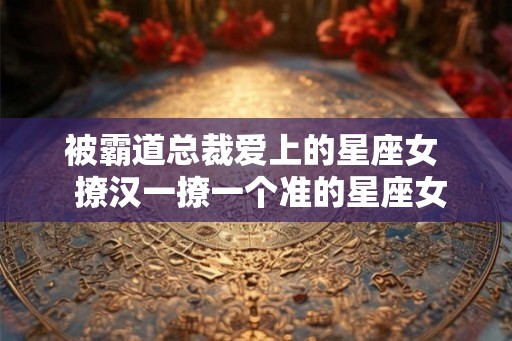 被霸道总裁爱上的星座女  撩汉一撩一个准的星座女