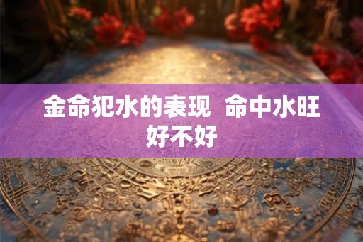 金命犯水的表现 命中水旺好不好 金命犯水的表现 命中水旺好不好