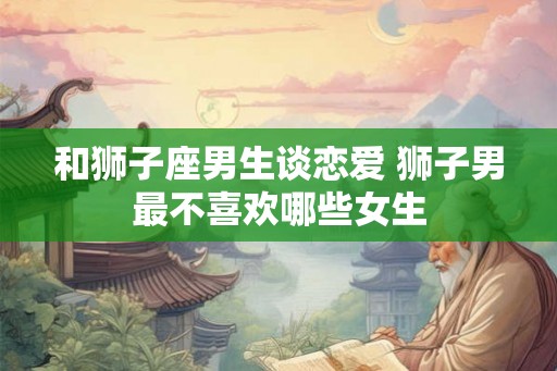 和狮子座男生谈恋爱 狮子男最不喜欢哪些女生