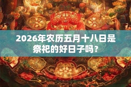 2026年农历五月十八日是祭祀的好日子吗? 2026年农历五月十八日是祭祀的好日子吗?