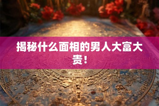 揭秘什么面相的男人大富大贵！