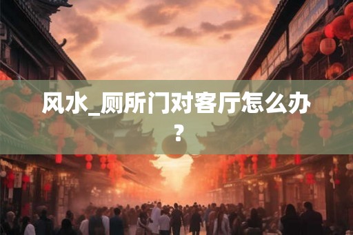 风水_厕所门对客厅怎么办？
