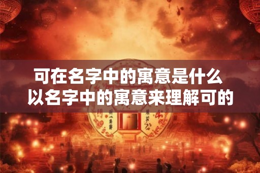 可在名字中的寓意是什么 以名字中的寓意来理解可的含义
