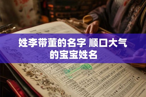 姓李带董的名字 顺口大气的宝宝姓名