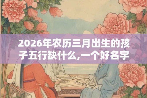 2026年农历三月出生的孩子五行缺什么,一个好名字改变命运