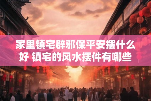 家里镇宅辟邪保平安摆什么好 镇宅的风水摆件有哪些