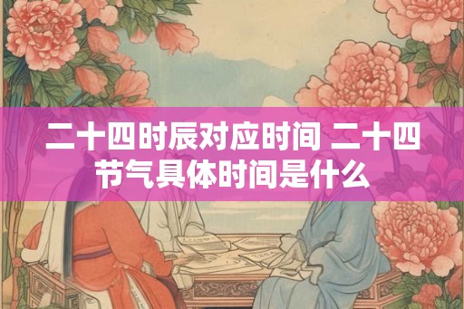 二十四时辰对应时间 二十四节气具体时间是什么