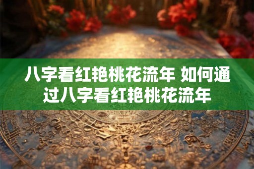 八字看红艳桃花流年 如何通过八字看红艳桃花流年