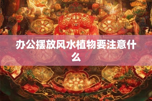 办公摆放风水植物要注意什么 办公摆放风水植物要注意什么