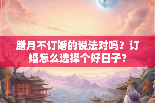 腊月不订婚的说法对吗？订婚怎么选择个好日子？