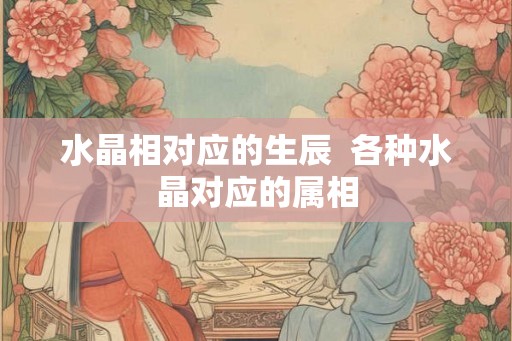 水晶相对应的生辰 各种水晶对应的属相 水晶相对应的生辰 各种水晶对应的属相