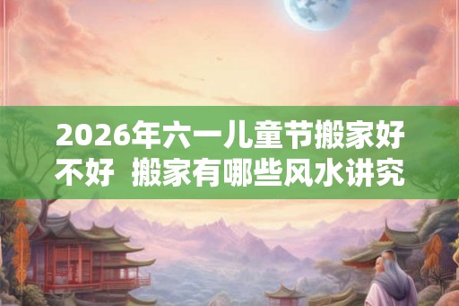 2026年六一儿童节搬家好不好  搬家有哪些风水讲究