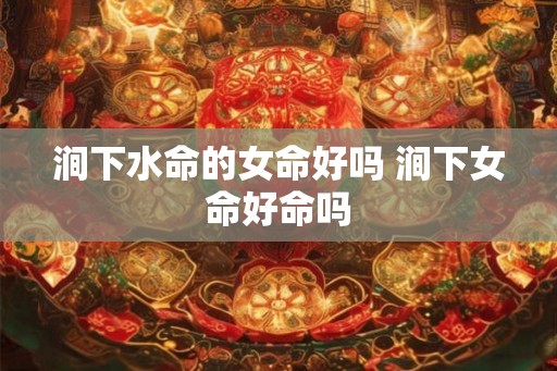 涧下水命的女命好吗 涧下女命好命吗